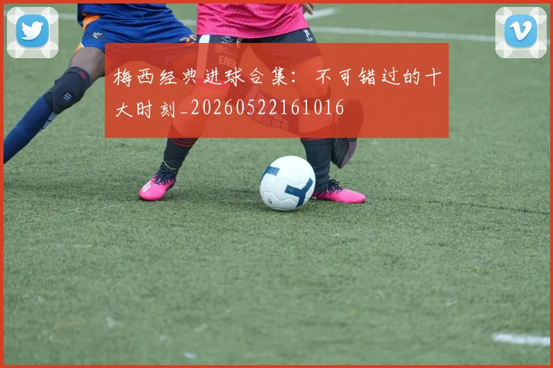 梅西经典进球合集：不可错过的十大时刻_20260522161016