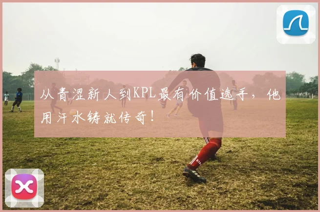 从青涩新人到KPL最有价值选手，他用汗水铸就传奇！