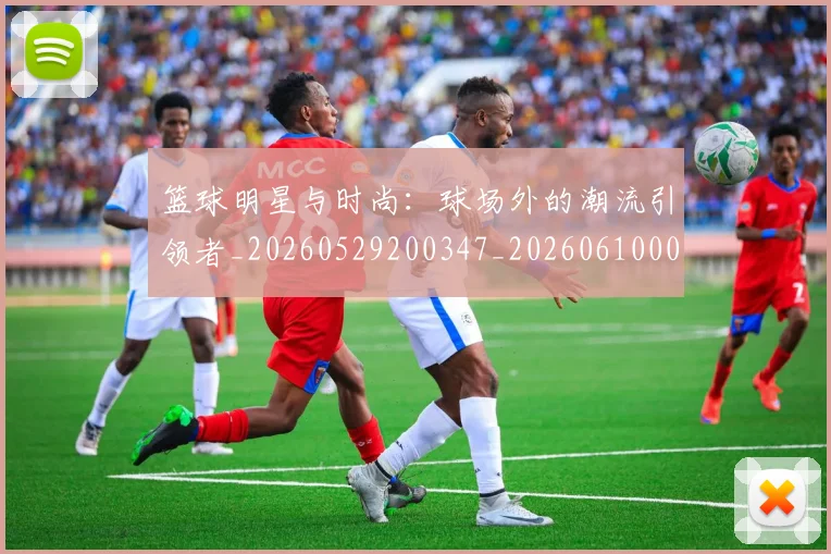 篮球明星与时尚：球场外的潮流引领者_20260529200347_20260610000145