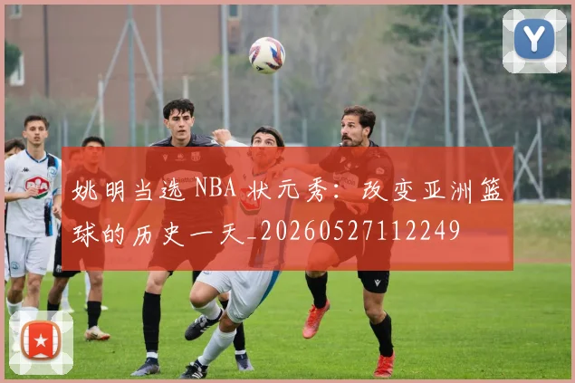 姚明当选 NBA 状元秀：改变亚洲篮球的历史一天_20260527112249