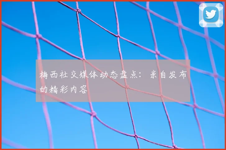 梅西社交媒体动态盘点：亲自发布的精彩内容