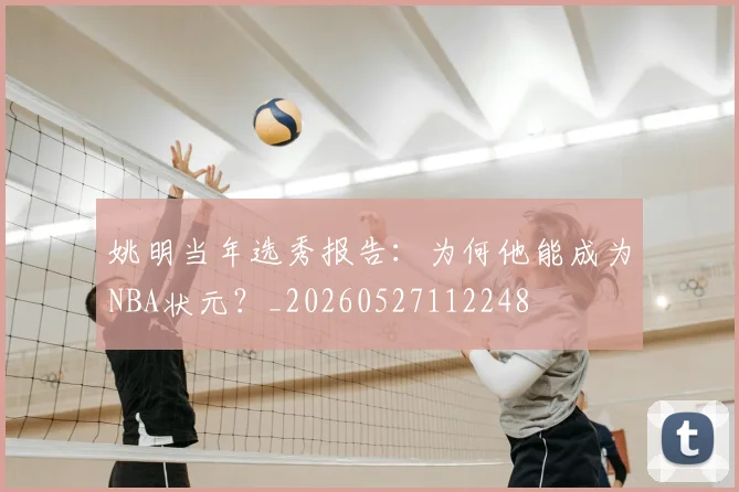 姚明当年选秀报告：为何他能成为NBA状元？_20260527112248