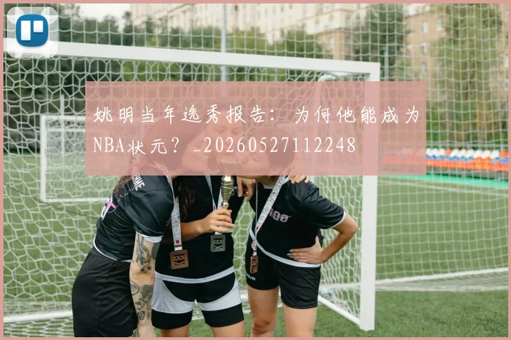 姚明当年选秀报告：为何他能成为NBA状元？_20260527112248