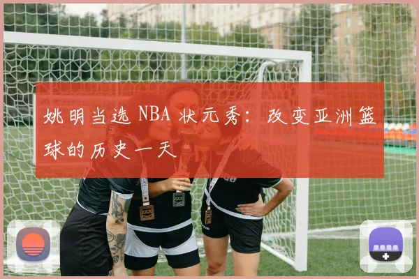 姚明当选 NBA 状元秀:改变亚洲篮球的历史一天