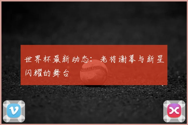 世界杯最新动态：老将谢幕与新星闪耀的舞台