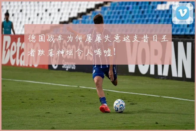 德国战车为何屡屡失意这支昔日王者跌落神坛令人唏嘘！
